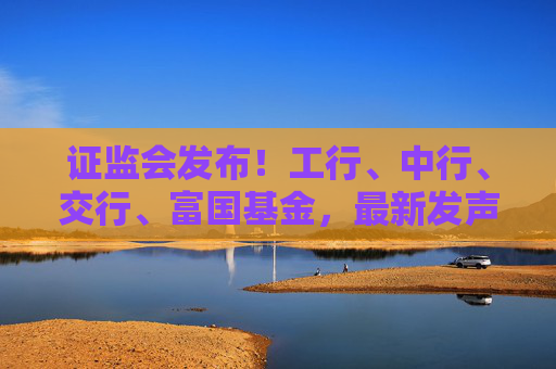 证监会发布!工行、中行、交行、富国基金,最新发声