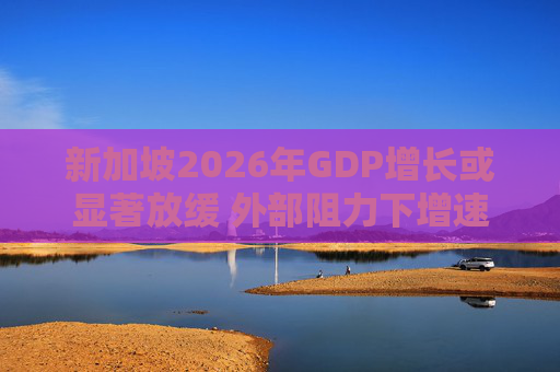 新加坡2026年GDP增长或显著放缓 外部阻力下增速恐降至1.5%