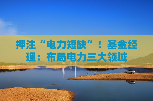 押注“电力短缺”！基金经理：布局电力三大领域