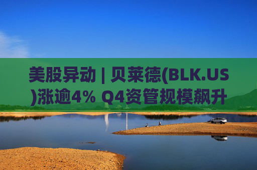 美股异动 | 贝莱德(BLK.US)涨逾4% Q4资管规模飙升至14万亿美元