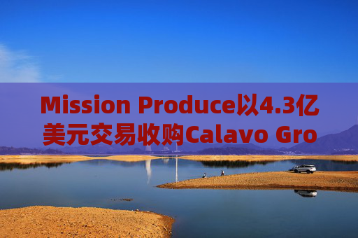 Mission Produce以4.3亿美元交易收购Calavo Growers