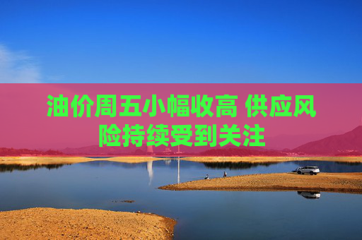 油价周五小幅收高 供应风险持续受到关注