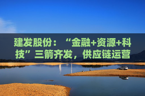 建发股份：“金融+资源+科技”三箭齐发，供应链运营业务加快“升维”步伐