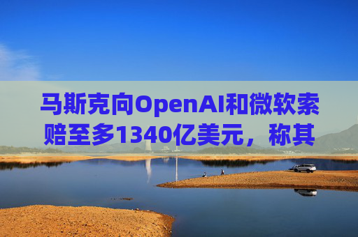 马斯克向OpenAI和微软索赔至多1340亿美元，称其“不当获利”