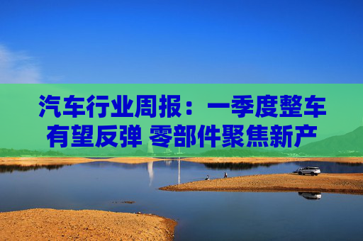 汽车行业周报：一季度整车有望反弹 零部件聚焦新产业投资