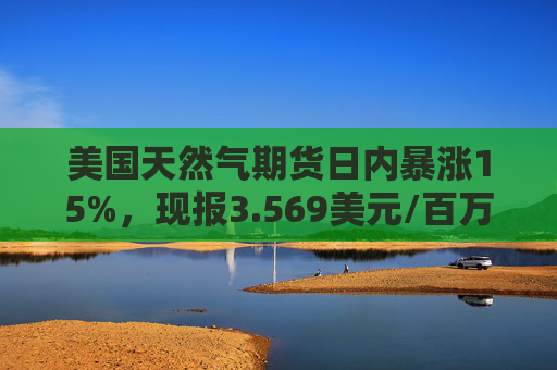 美国天然气期货日内暴涨15%,现报3.569美元/百万英热