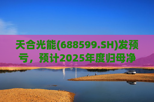 天合光能(688599.SH)发预亏，预计2025年度归母净亏损65亿元至75亿元