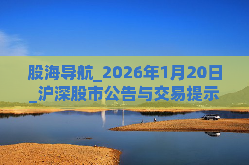 股海导航_2026年1月20日_沪深股市公告与交易提示