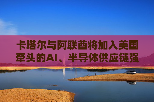 卡塔尔与阿联酋将加入美国牵头的AI、半导体供应链强化行动