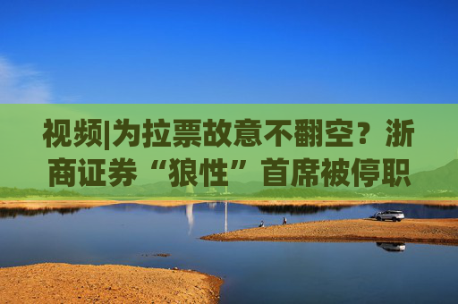 视频|为拉票故意不翻空？浙商证券“狼性”首席被停职调查！