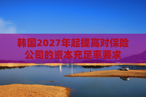 韩国2027年起提高对保险公司的资本充足率要求