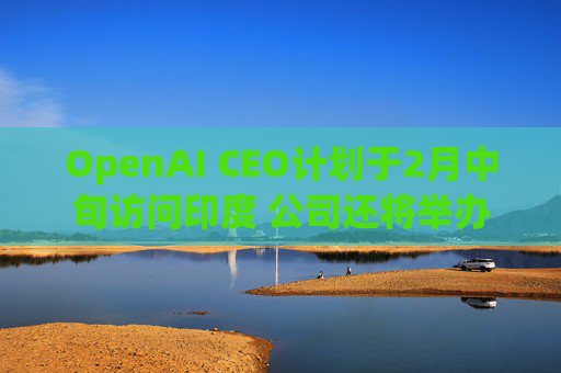 OpenAI CEO计划于2月中旬访问印度 公司还将举办闭门会