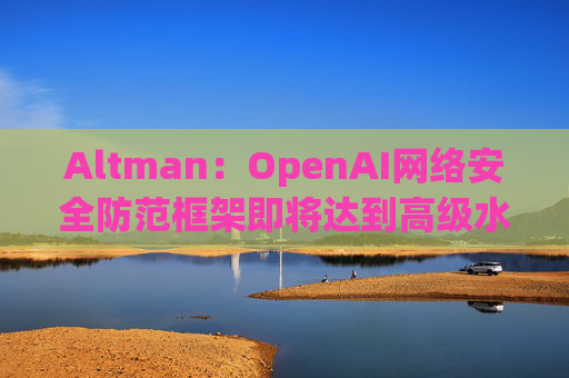 Altman：OpenAI网络安全防范框架即将达到高级水平