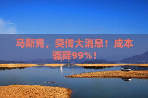马斯克，突传大消息！成本骤降99%！