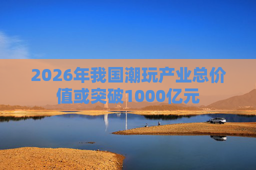 2026年我国潮玩产业总价值或突破1000亿元
