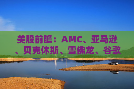 美股前瞻：AMC、亚马逊、贝克休斯、雪佛龙、谷歌、哈利伯顿、NSFT、英伟达