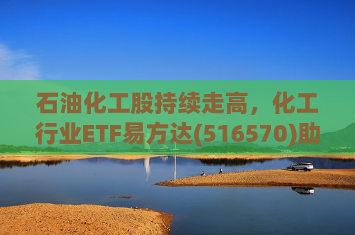 石油化工股持续走高,化工行业ETF易方达(516570)助力低成本布局行业龙头