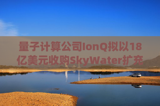 量子计算公司IonQ拟以18亿美元收购SkyWater扩充硬件实力