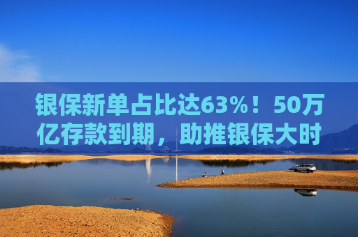 银保新单占比达63%！50万亿存款到期，助推银保大时代