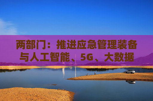 两部门：推进应急管理装备与人工智能、5G、大数据、物联网、卫星互联网、北斗和先进计算等新技术融合创新