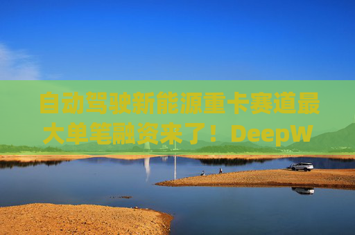 自动驾驶新能源重卡赛道最大单笔融资来了！DeepWay深向完成11.77亿元Pre-IPO轮融资  第1张