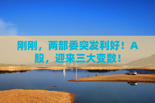 刚刚，两部委突发利好！A股，迎来三大变数！