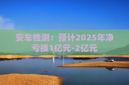 安车检测：预计2025年净亏损1亿元-2亿元