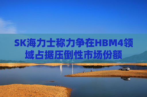 SK海力士称力争在HBM4领域占据压倒性市场份额