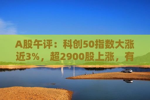 A股午评：科创50指数大涨近3%，超2900股上涨，有色金属、半导体板块领涨