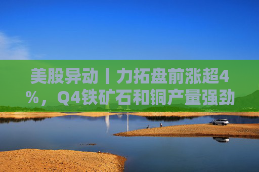 美股异动丨力拓盘前涨超4%，Q4铁矿石和铜产量强劲增长