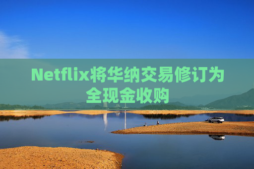 Netflix将华纳交易修订为全现金收购