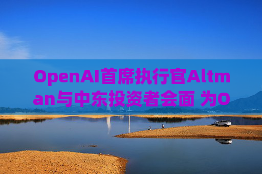 OpenAI首席执行官Altman与中东投资者会面 为OpenAI新一轮500亿美元融资筹集资金