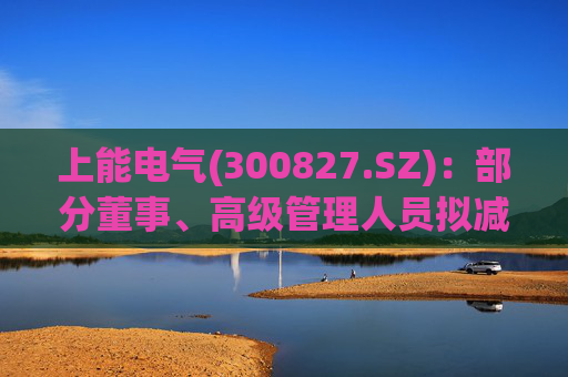 上能电气(300827.SZ)：部分董事、高级管理人员拟减持公司股份