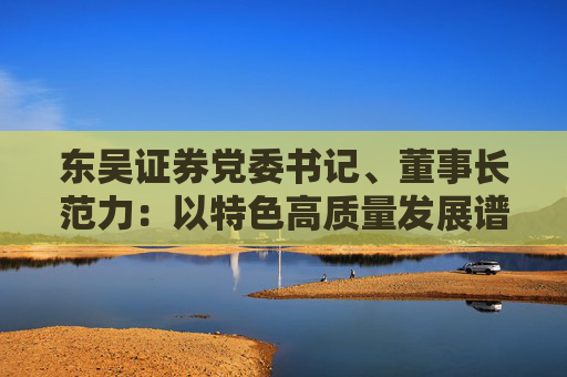 东吴证券党委书记、董事长范力：以特色高质量发展谱写一流现代投行建设新篇章