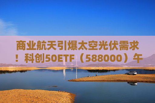 商业航天引爆太空光伏需求！科创50ETF（588000）午后翻红，光伏股集体大涨，晶科能源涨停，天合光能涨超14%！