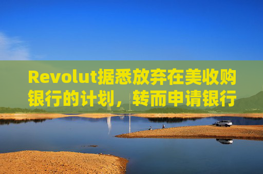 Revolut据悉放弃在美收购银行的计划，转而申请银行牌照