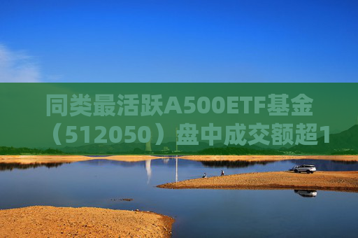 同类最活跃A500ETF基金（512050）盘中成交额超118亿元，机构：市场调整或提供新的布局窗口