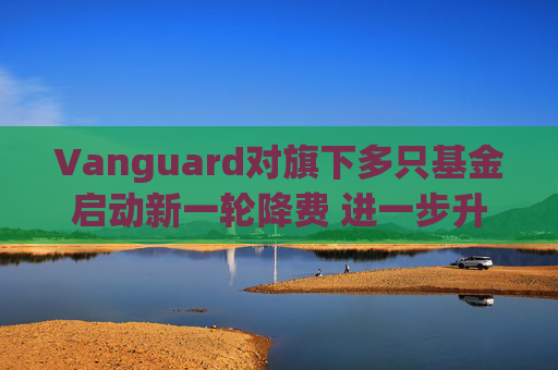 Vanguard对旗下多只基金启动新一轮降费 进一步升级行业价格战