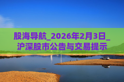 股海导航_2026年2月3日_沪深股市公告与交易提示
