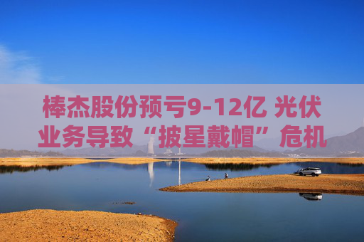 棒杰股份预亏9-12亿 光伏业务导致“披星戴帽”危机 体检龙头尝试跨界“接盘”