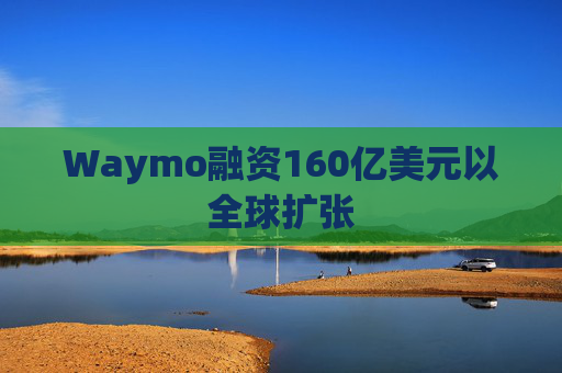 Waymo融资160亿美元以全球扩张