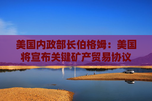 美国内政部长伯格姆：美国将宣布关键矿产贸易协议