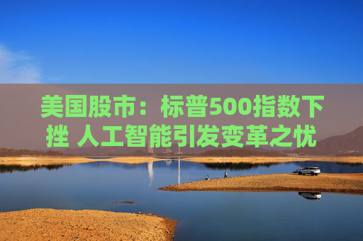 美国股市：标普500指数下挫 人工智能引发变革之忧席卷软件股