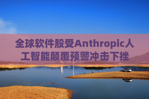全球软件股受Anthropic人工智能颠覆预警冲击下挫