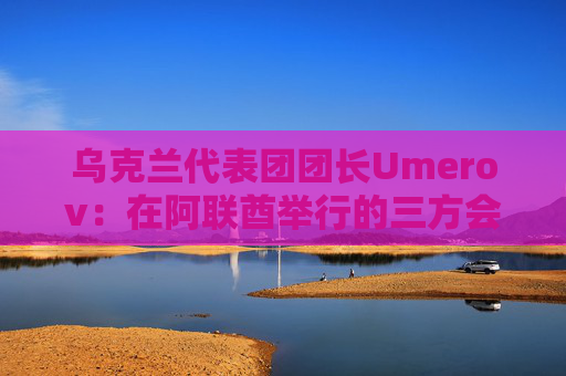 乌克兰代表团团长Umerov：在阿联酋举行的三方会谈富有成效