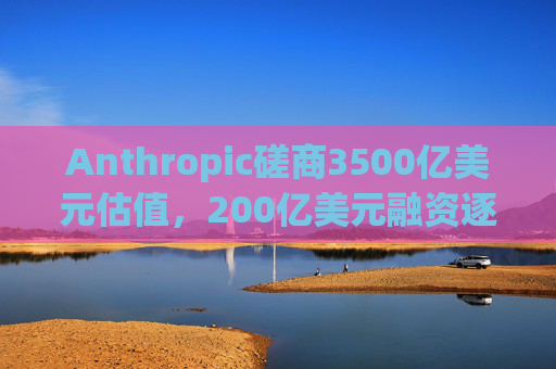 Anthropic磋商3500亿美元估值，200亿美元融资逐步成型