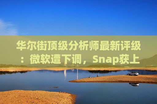 华尔街顶级分析师最新评级：微软遭下调，Snap获上调