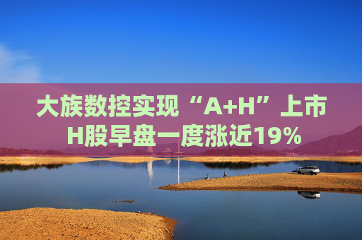 大族数控实现“A+H”上市 H股早盘一度涨近19%