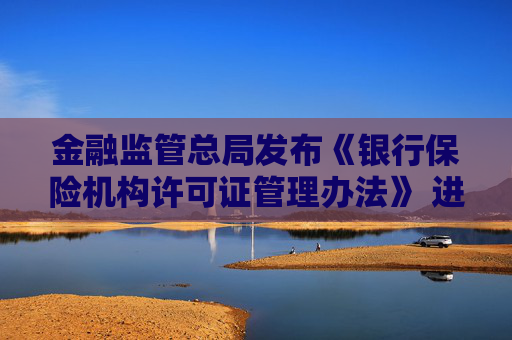 金融监管总局发布《银行保险机构许可证管理办法》 进一步压实机构管理主体责任