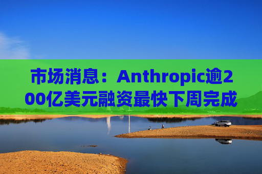 市场消息：Anthropic逾200亿美元融资最快下周完成